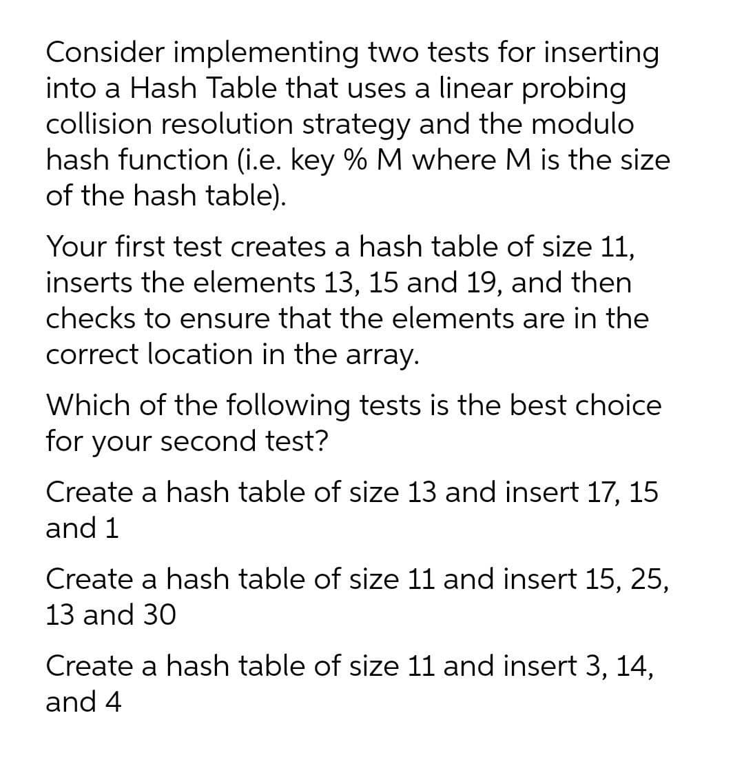 Consider implementing two tests for inserting
into a Hash Table that uses a linear probing
collision resolution strategy and the modulo
hash function (i.e. key % M where M is the size
of the hash table).
Your first test creates a hash table of size 11,
inserts the elements 13, 15 and 19, and then
checks to ensure that the elements are in the
correct location in the array.
Which of the following tests is the best choice
for your second test?
Create a hash table of size 13 and insert 17, 15
and 1
Create a hash table of size 11 and insert 15, 25,
13 and 30
Create a hash table of size 11 and insert 3, 14,
and 4

