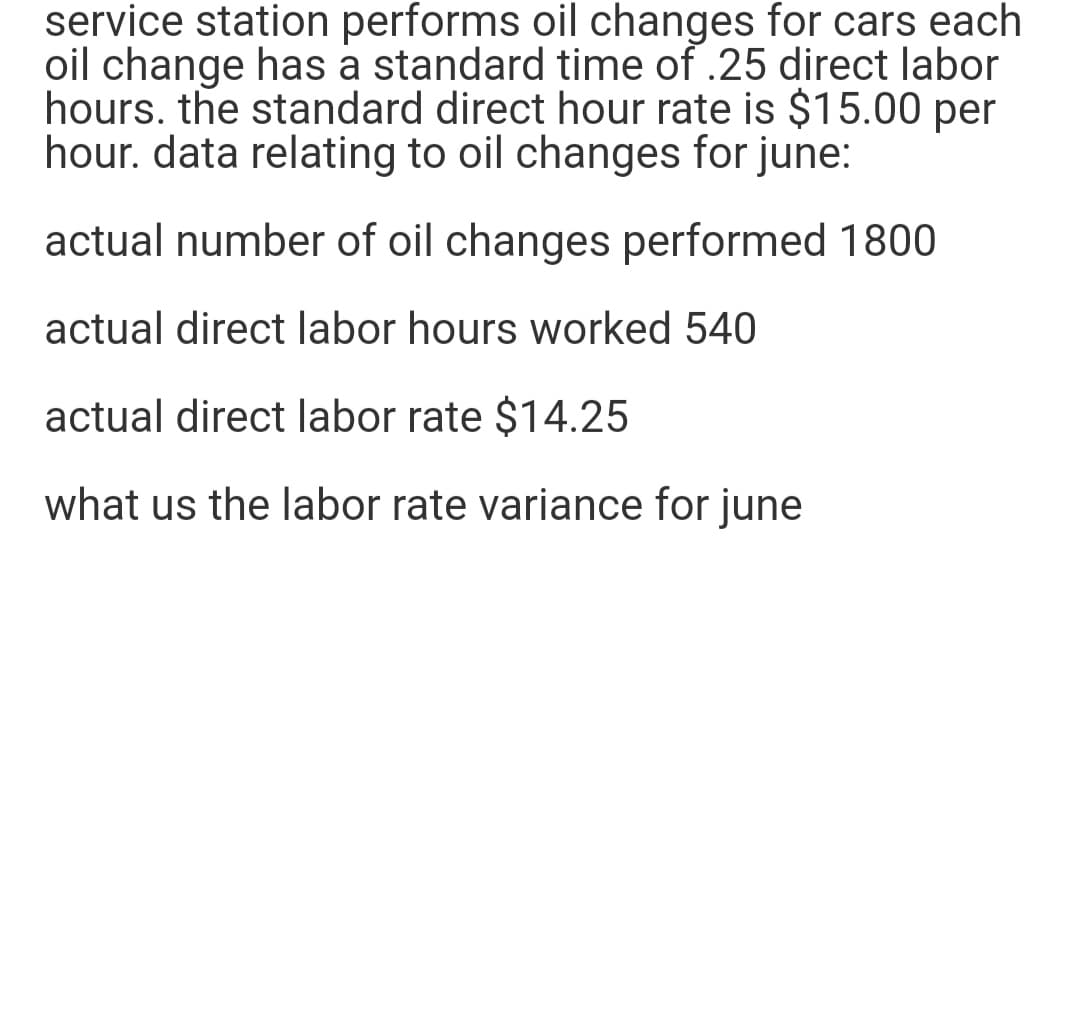 service station performs oil changes for cars each
oil change has a standard time of .25 direct labor
hours. the standard direct hour rate is $15.00 per
hour. data relating to oil changes for june:
actual number of oil changes performed 1800
actual direct labor hours worked 540
actual direct labor rate $14.25
what us the labor rate variance for june