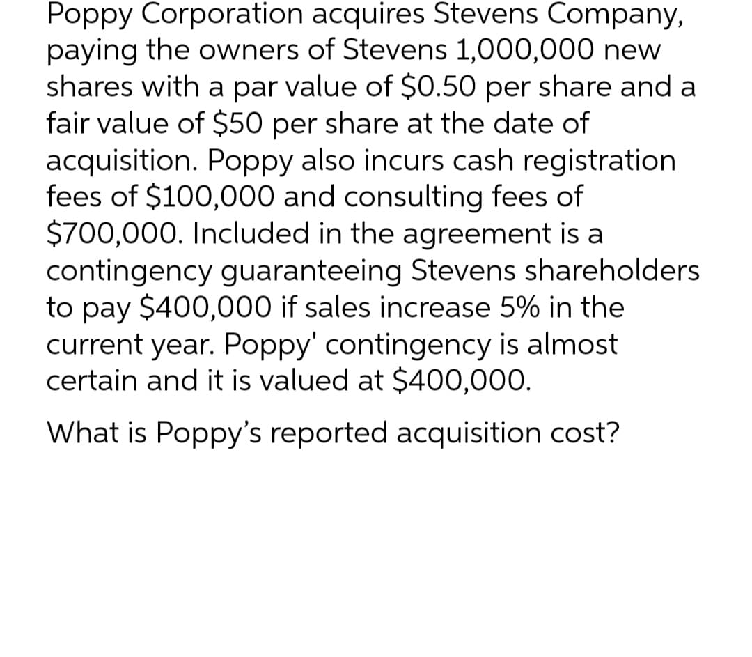 Poppy Corporation
acquires Stevens Company,
paying the owners of Stevens 1,000,000 new
shares with a par value of $0.50 per share and a
fair value of $50 per share at the date of
acquisition. Poppy also incurs cash registration
fees of $100,000 and consulting fees of
$700,000. Included in the agreement is a
contingency guaranteeing Stevens shareholders
to pay $400,000 if sales increase 5% in the
current year. Poppy' contingency is almost
certain and it is valued at $400,000.
What is Poppy's reported acquisition cost?