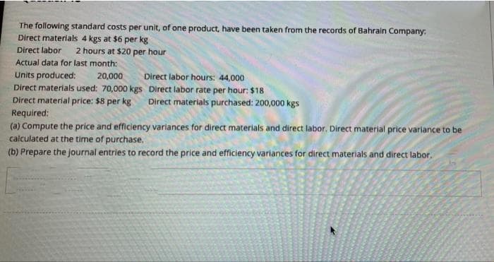 The following standard costs per unit, of one product, have been taken from the records of Bahrain Company:
Direct materials 4 kgs at $6 per kg
Direct labor 2 hours at $20 per hour
Actual data for last month:
Units produced:
20,000
Direct labor hours: 44,000
Direct materials used: 70,000 kgs
Direct labor rate per hour: $18
Direct material price: $8 per kg Direct materials purchased: 200,000 kgs
Required:
(a) Compute the price and efficiency variances for direct materials and direct labor. Direct material price variance to be
calculated at the time of purchase.
(b) Prepare the journal entries to record the price and efficiency variances for direct materials and direct labor.