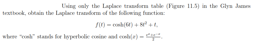 Using only the Laplace transform table (Figure 11.5) in the Glyn James
textbook, obtain the Laplace transform of the following function:
f(t) = cosh(6t) + 8t² + t,
e te-
where "cosh" stands for hyperbolic cosine and cosh(x) = ²42-²