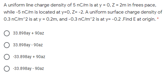 A uniform line charge density of 5 nC/m is at y = 0, Z = 2m in frees pace,
while -5 nC/m is located at y=0, Z= -2. A uniform surface charge density of
0.3 nC/m^2 is at y = 0.2m, and -0.3 nC/m^2 is at y= -0.2 .Find E at origin.
