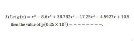 3) Let g(x) = x -8.6x + 38.782x - 17.25x - 4.5927x + 10.5
then the value of g (0.25 x 10') =
