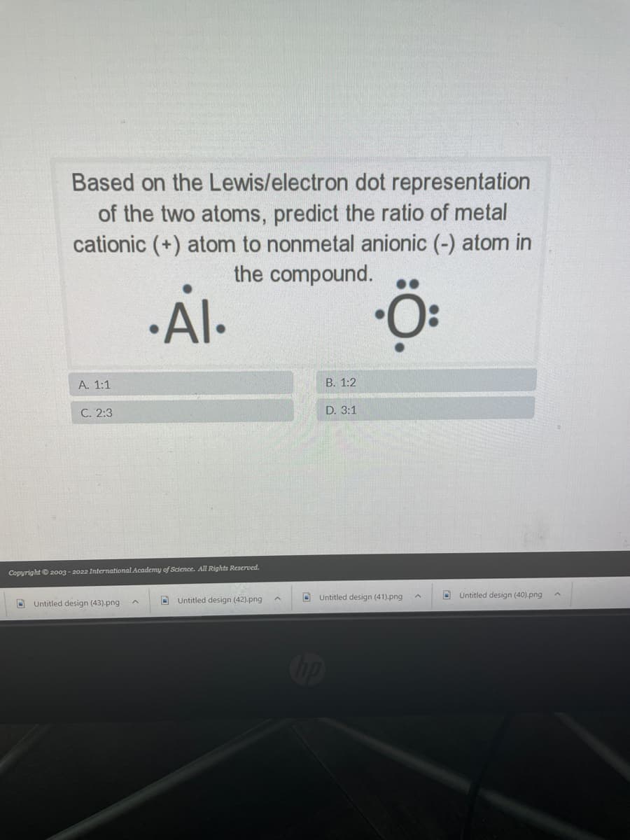 Based on the Lewis/electron dot representation
of the two atoms, predict the ratio of metal
cationic (+) atom to nonmetal anionic (-) atom in
the compound.
Al-
A. 1:1
В. 1:2
С. 2:3
D. 3:1
Copyright © 2003 - 2022 International Academy of Science. All Rights Reserved.
D Untitled design (41).png
D Untitled design (40).png
O Untitled design (43).png
O Untitled design (42).png
COop
