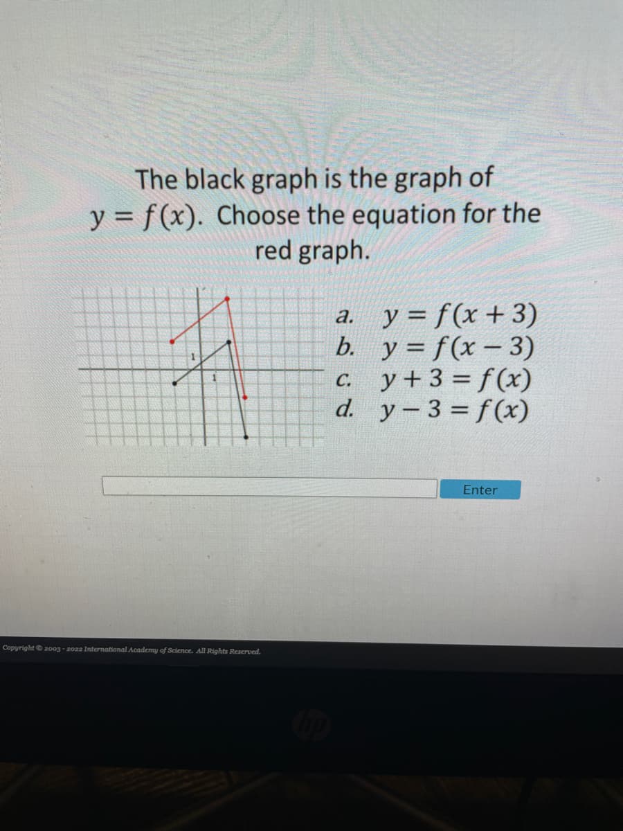 The black graph is the graph of
y = f(x). Choose the equation for the
red graph.
a. y = f(x+ 3)
b. у%3D f (x - 3)
C. y+3 f(x)
d. у - 3 %3Df(х)
С.
Enter
Copyright © 20o3 - 2022 International Academy of Science. All Rights Reserved.
