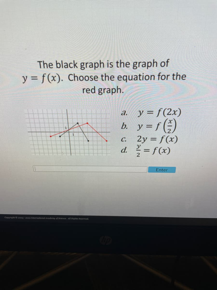 The black graph is the graph of
y = f(x). Choose the equation for the
red graph.
y = f(2x)
b. y = f (÷)
2y = f(x)
d. = f(x)
a.
а.
С.
%3D
2
Enter
Copyright 200g - aoa International Academy of Sciemce. All Rights Reserved.
