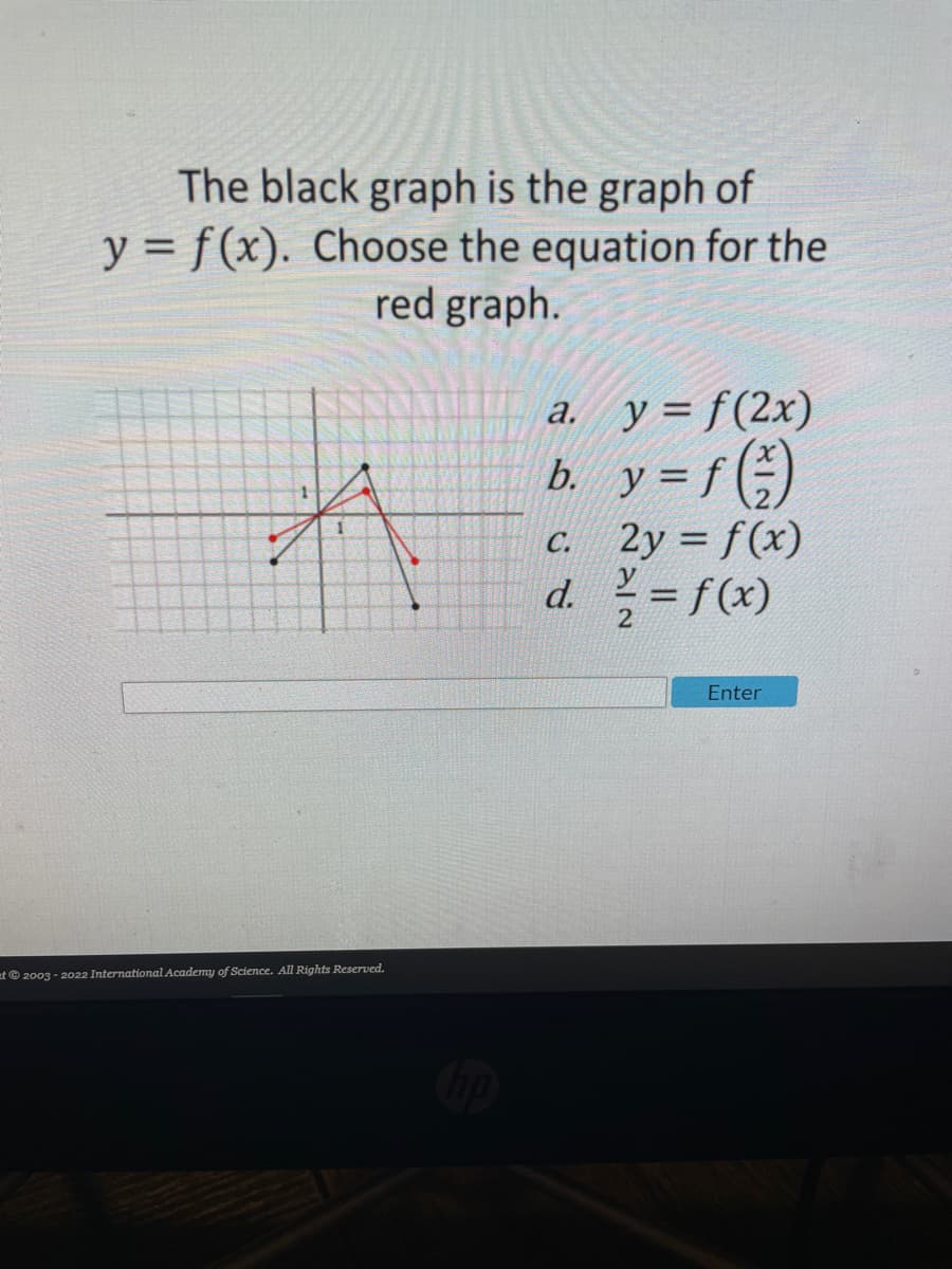 The black graph is the graph of
y = f(x). Choose the equation for the
red graph.
a. y= f(2x)
b. y = f (÷)
2y = f(x)
d.=f(x)
C.
%3D
2
Enter
at© 2003 - 2022 International Academy of Science. All Rights Reserved.
