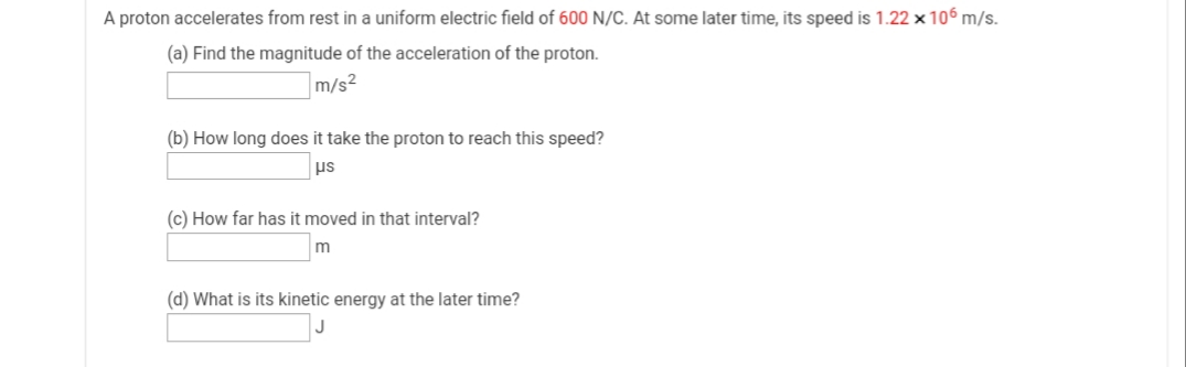 A proton accelerates from rest in a uniform electric field of 600 N/C. At some later time, its speed is 1.22 x 106 m/s.
(a) Find the magnitude of the acceleration of the proton.
m/s2
(b) How long does it take the proton to reach this speed?
us
(c) How far has it moved in that interval?
m
(d) What is its kinetic energy at the later time?
