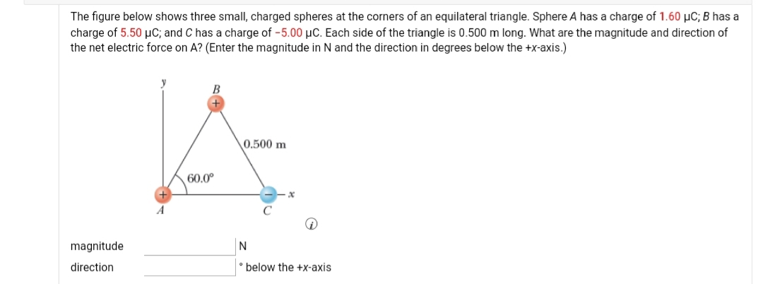 The figure below shows three small, charged spheres at the corners of an equilateral triangle. Sphere A has a charge of 1.60 µC; B has a
charge of 5.50 µC; and C has a charge of -5.00 µC. Each side of the triangle is 0.500 m long. What are the magnitude and direction of
the net electric force on A? (Enter the magnitude in N and the direction in degrees below the +x-axis.)
B
0.500 m
60.0°
magnitude
N
direction
° below the +x-axis
