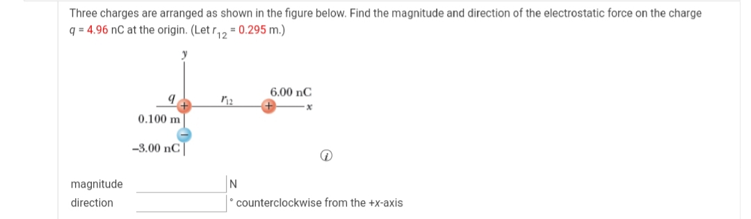 Three charges are arranged as shown in the figure below. Find the magnitude and direction of the electrostatic force on the charge
q = 4.96 nC at the origin. (Let r,, = 0.295 m.)
6.00 nC
0.100 m
-3.00 nC
magnitude
direction
counterclockwise from the +x-axis
