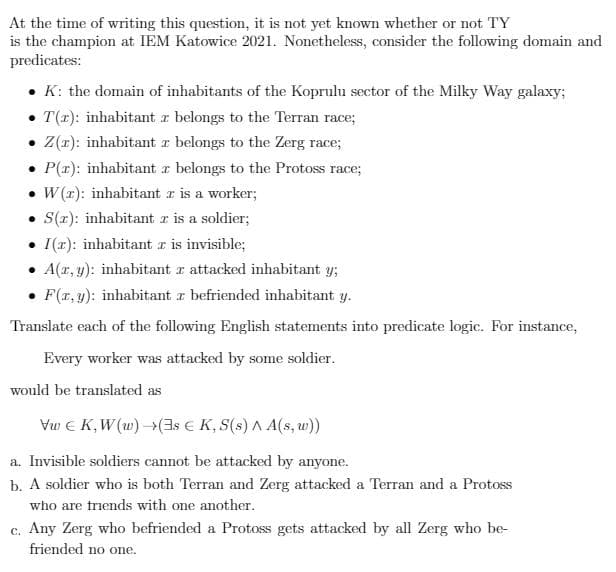 At the time of writing this question, it is not yet known whether or not TY
is the champion at IEM Katowice 2021. Nonetheless, consider the following domain and
predicates:
• K: the domain of inhabitants of the Koprulu sector of the Milky Way galaxy;
• T(1): inhabitant z belongs to the Terran race;
• (r): inhabitant r belongs to the Zerg race;
• P(r): inhabitant z belongs to the Protoss race;
• W(r): inhabitant r is a worker;
• S(x): inhabitant r is a soldier;
• I(r): inhabitant z is invisible;
• A(r, y): inhabitant r attacked inhabitant y;
• F(x, y): inhabitant z befriended inhabitant y.
Translate each of the following English statements into predicate logic. For instance,
Every worker was attacked by some soldier.
would be translated as
Vu E K,W (w)(3s € K, S(s) A A(s, w))
a. Invisible soldiers cannot be attacked by anyone.
b. A soldier who is both Terran and Zerg attacked a Terran and a Protoss
who are triends with one another.
c. Any Zerg who befriended a Protoss gets attacked by all Zerg who be-
friended no one.

