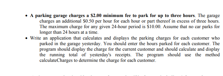 • A parking garage charges a $2.00 minimum fee to park for up to three hours. The garage
charges an additional $0.50 per hour for each hour or part thereof in excess of three hours.
The maximum charge for any given 24-hour period is $10.00. Assume that no car parks for
longer than 24 hours at a time.
• Write an application that calculates and displays the parking charges for each customer who
parked in the garage yesterday. You should enter the hours parked for each customer. The
program should display the charge for the current customer and should calculate and display
the running total of yesterday's receipts. The program should use the method
calculateCharges to determine the charge for each customer.
