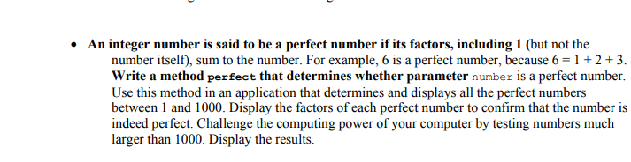 • An integer number is said to be a perfect number if its factors, including 1 (but not the
number itself), sum to the number. For example, 6 is a perfect number, because 6 = 1 +2+ 3.
Write a method perfect that determines whether parameter number is a perfect number.
Use this method in an application that determines and displays all the perfect numbers
between 1 and 1000. Display the factors of each perfect number to confirm that the number is
indeed perfect. Challenge the computing power of your computer by testing numbers much
larger than 1000. Display the results.
