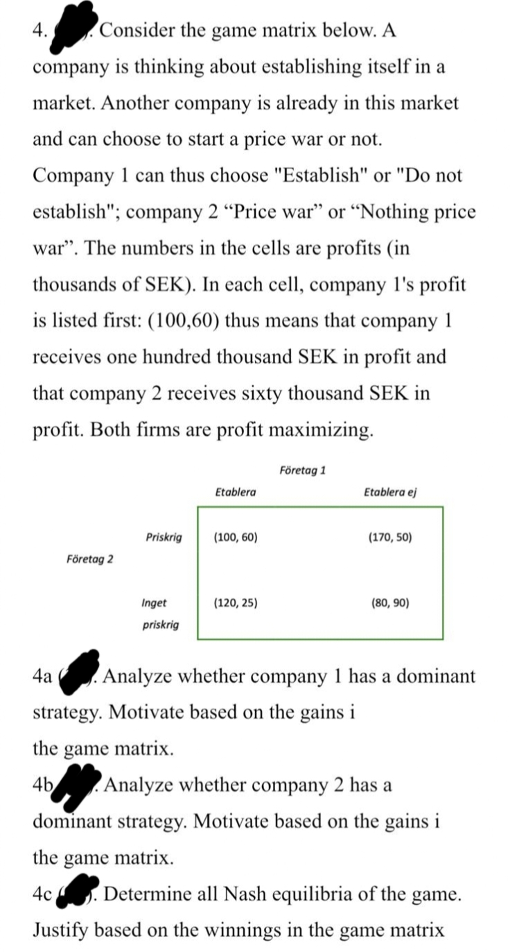 4. Consider the game matrix below. A
company is thinking about establishing itself in a
market. Another company is already in this market
and can choose to start a price war or not.
Company 1 can thus choose "Establish" or "Do not
establish"; company 2 "Price war" or "Nothing price
war". The numbers in the cells are profits (in
thousands of SEK). In each cell, company 1's profit
is listed first: (100,60) thus means that company 1
receives one hundred thousand SEK in profit and
that company 2 receives sixty thousand SEK in
profit. Both firms are profit maximizing.
4a
Företag 2
Priskrig
Inget
priskrig
Etablera
(100, 60)
(120, 25)
Företag 1
Etablera ej
strategy. Motivate based on the gains i
game matrix.
(170, 50)
(80, 90)
Analyze whether company 1 has a dominant
the
4b Analyze whether company 2 has a
dominant strategy. Motivate based on the gains i
the game matrix.
4c. Determine all Nash equilibria of the game.
Justify based on the winnings in the game matrix