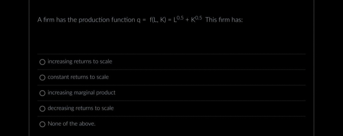 A firm has the production function q = f(L, K)=L0.5+ K0.5 This firm has:
O increasing returns to scale
constant returns to scale
increasing marginal product
O decreasing returns to scale
O None of the above.