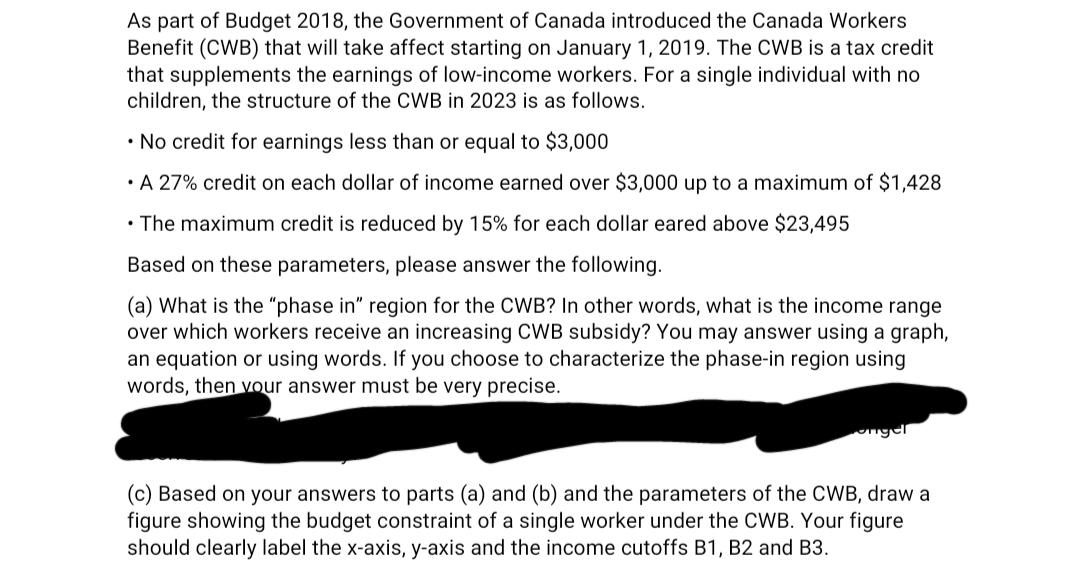 As part of Budget 2018, the Government of Canada introduced the Canada Workers
Benefit (CWB) that will take affect starting on January 1, 2019. The CWB is a tax credit
that supplements the earnings of low-income workers. For a single individual with no
children, the structure of the CWB in 2023 is as follows.
• No credit for earnings less than or equal to $3,000
• A 27% credit on each dollar of income earned over $3,000 up to a maximum of $1,428
• The maximum credit is reduced by 15% for each dollar eared above $23,495
Based on these parameters, please answer the following.
(a) What is the "phase in" region for the CWB? In other words, what is the income range
over which workers receive an increasing CWB subsidy? You may answer using a graph,
an equation or using words. If you choose to characterize the phase-in region using
words, then your answer must be very precise.
(c) Based on your answers to parts (a) and (b) and the parameters of the CWB, draw a
figure showing the budget constraint of a single worker under the CWB. Your figure
should clearly label the x-axis, y-axis and the income cutoffs B1, B2 and B3.