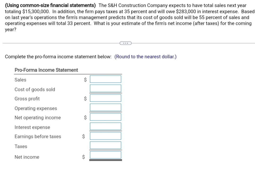 (Using common-size financial statements) The S&H Construction Company expects to have total sales next year
totaling $15,300,000. In addition, the firm pays taxes at 35 percent and will owe $283,000 in interest expense. Based
on last year's operations the firm's management predicts that its cost of goods sold will be 55 percent of sales and
operating expenses will total 33 percent. What is your estimate of the firm's net income (after taxes) for the coming
year?
Complete the pro-forma income statement below: (Round to the nearest dollar.)
Pro-Forma Income Statement
Sales
Cost of goods sold
Gross profit
Operating expenses
Net operating income
Interest expense
Earnings before taxes
Taxes
Net income
$
$
$
$
$