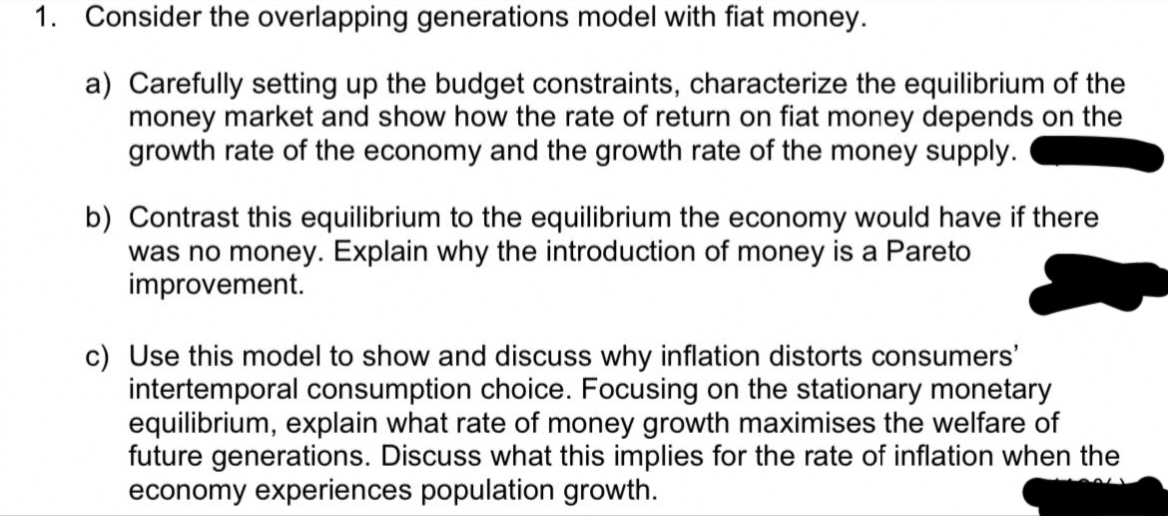 1. Consider the overlapping generations model with fiat money.
a) Carefully setting up the budget constraints, characterize the equilibrium of the
money market and show how the rate of return on fiat money depends on the
growth rate of the economy and the growth rate of the money supply.
b) Contrast this equilibrium to the equilibrium the economy would have if there
was no money. Explain why the introduction of money is a Pareto
improvement.
c) Use this model to show and discuss why inflation distorts consumers'
intertemporal consumption choice. Focusing on the stationary monetary
equilibrium, explain what rate of money growth maximises the welfare of
future generations. Discuss what this implies for the rate of inflation when the
economy experiences population growth.