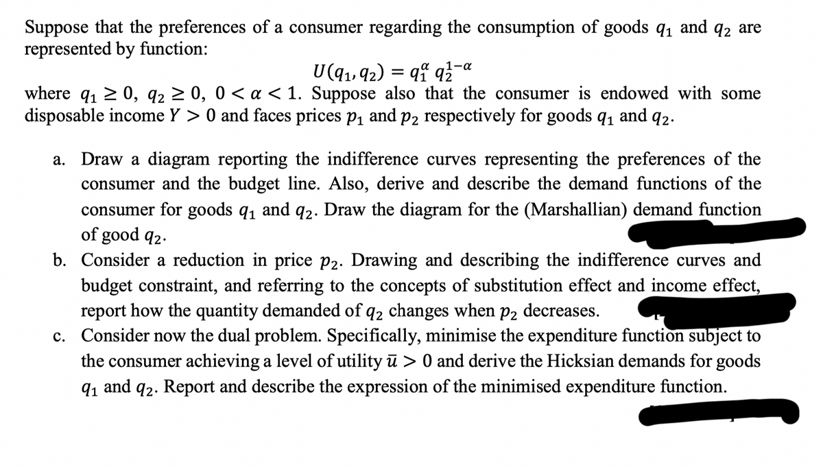 Suppose that the preferences of a consumer regarding the consumption of goods 9₁ and q2 are
represented by function:
1-α
U(9₁, 92) = 91 92
where q₁ ≥ 0, 9₂ ≥ 0, 0 < a < 1. Suppose also that the consumer is endowed with some
disposable income Y> 0 and faces prices p₁ and p2 respectively for goods 9₁ and 92.
a. Draw a diagram reporting the indifference curves representing the preferences of the
consumer and the budget line. Also, derive and describe the demand functions of the
consumer for goods 9₁ and 92. Draw the diagram for the (Marshallian) demand function
of good 92.
b. Consider a reduction in price p2. Drawing and describing the indifference curves and
budget constraint, and referring to the concepts of substitution effect and income effect,
report how the quantity demanded of q2 changes when p2 decreases.
c. Consider now the dual problem. Specifically, minimise the expenditure function subject to
the consumer achieving a level of utility ū> 0 and derive the Hicksian demands for goods
9₁ and 92. Report and describe the expression of the minimised expenditure function.