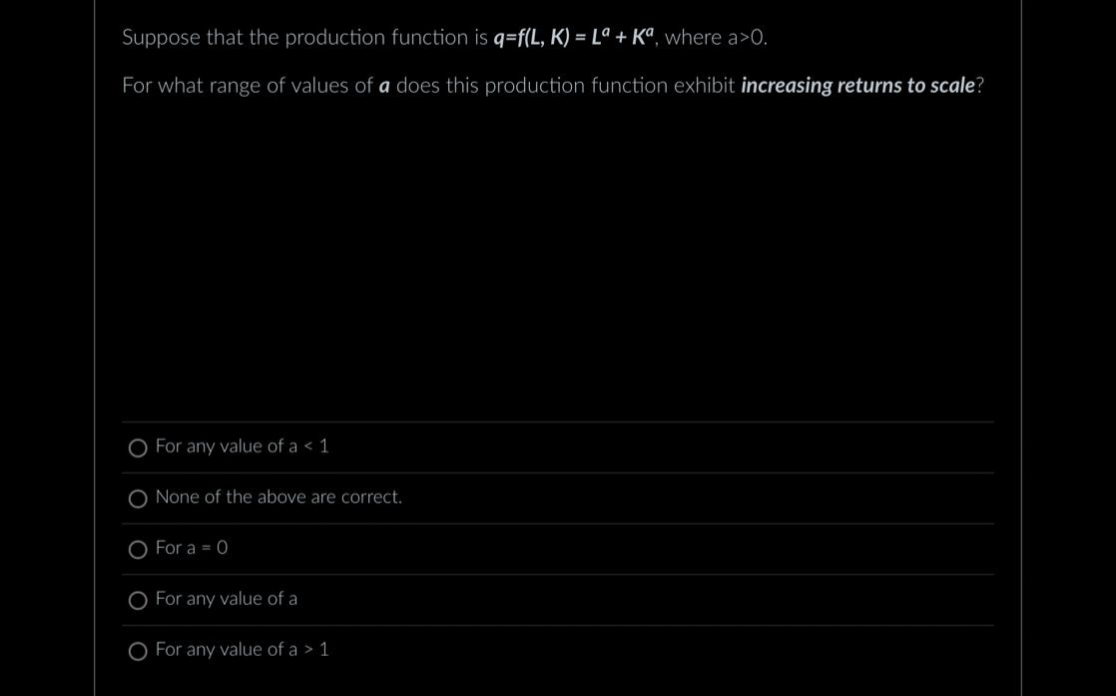 Suppose that the production function is q=f(L, K) = La + Ka, where a>0.
For what range of values of a does this production function exhibit increasing returns to scale?
For any value of a < 1
None of the above are correct.
O For a = 0
For any value of a
For any value of a > 1