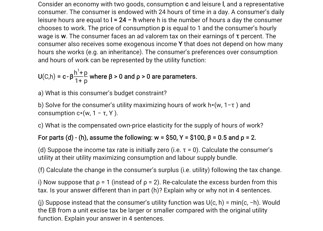 Consider an economy with two goods, consumption c and leisure I, and a representative
consumer. The consumer is endowed with 24 hours of time in a day. A consumer's daily
leisure hours are equal to 1 = 24 - h where h is the number of hours a day the consumer
chooses to work. The price of consumption p is equal to 1 and the consumer's hourly
wage is w. The consumer faces an ad valorem tax on their earnings of T percent. The
consumer also receives some exogenous income Y that does not depend on how many
hours she works (e.g. an inheritance). The consumer's preferences over consumption
and hours of work can be represented by the utility function:
U(C,h) = c-B- where ß> 0 and p > 0 are parameters.
‚h¹- P
1+ p
a) What is this consumer's budget constraint?
b) Solve for the consumer's utility maximizing hours of work h*(w, 1-T) and
consumption c* (w, 1 - T, Y).
c) What is the compensated own-price elasticity for the supply of hours of work?
For parts (d) - (h), assume the following: w = $50, Y = $100, ß = 0.5 and p = 2.
(d) Suppose the income tax rate is initially zero (i.e. t = 0). Calculate the consumer's
utility at their utility maximizing consumption and labour supply bundle.
(f) Calculate the change in the consumer's surplus (i.e. utility) following the tax change.
i) Now suppose that p = 1 (instead of p = 2). Re-calculate the excess burden from this
tax. Is your answer different than in part (h)? Explain why or why not in 4 sentences.
(j) Suppose instead that the consumer's utility function was U(c, h) = min(c, -h). Would
the EB from a unit excise tax be larger or smaller compared with the original utility
function. Explain your answer in 4 sentences.