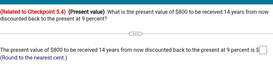(Related to Checkpoint 5.4) (Present value) What is the present value of $800 to be received 14 years from now
discounted back to the present at 9 percent?
The present value of $800 to be received 14 years from now discounted back to the present at 9 percent is $
(Round to the nearest cent.)