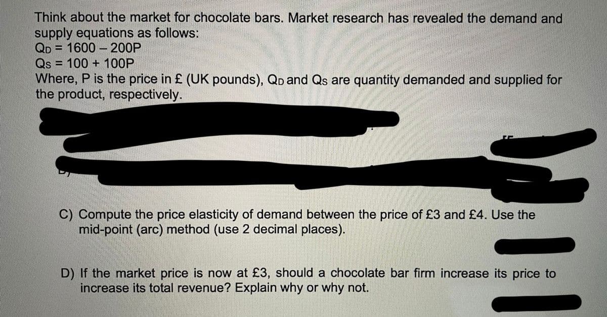 Think about the market for chocolate bars. Market research has revealed the demand and
supply equations as follows:
QD 1600- 200P
Qs = 100+ 100P
Where, P is the price in £ (UK pounds), QD and Qs are quantity demanded and supplied for
the product, respectively.
C) Compute the price elasticity of demand between the price of £3 and £4. Use the
mid-point (arc) method (use 2 decimal places).
D) If the market price is now at £3, should a chocolate bar firm increase its price to
increase its total revenue? Explain why or why not.