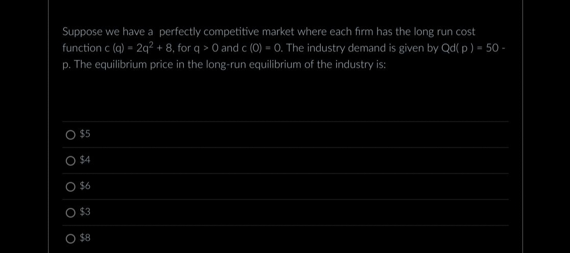 Suppose we have a perfectly competitive market where each firm has the long run cost
function c (q) = 2q2 + 8, for q> 0 and c (0) = 0. The industry demand is given by Qd(p) = 50-
p. The equilibrium price in the long-run equilibrium of the industry is:
O $5
O $4
$6
$3
O $8