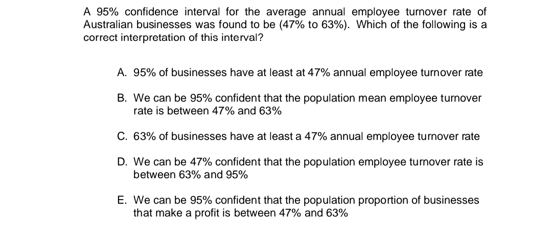 A 95% confidence interval for the average annual employee turnover rate of
Australian businesses was found to be (47% to 63%). Which of the following is a
correct interpretation of this interval?
A. 95% of businesses have at least at 47% annual employee turnover rate
B. We can be 95% confident that the population mean employee turnover
rate is between 47% and 63%
C. 63% of businesses have at least a 47% annual employee turnover rate
D. We can be 47% confident that the population employee turnover rate is
between 63% and 95%
E. We can be 95% confident that the population proportion of businesses
that make a profit is between 47% and 63%