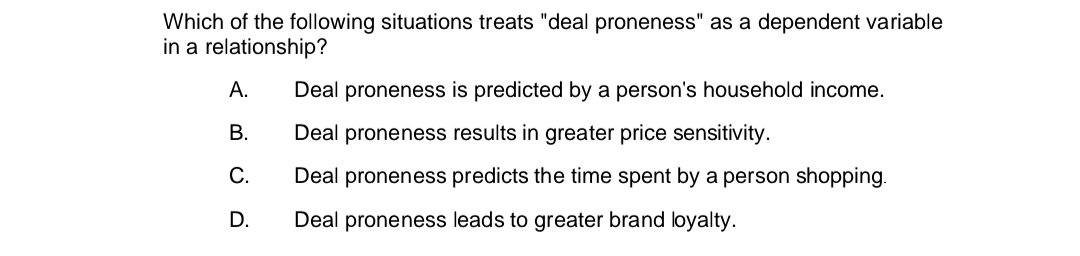 Which of the following situations treats "deal proneness" as a dependent variable
in a relationship?
A.
B.
C.
D.
Deal proneness is predicted by a person's household income.
Deal proneness results in greater price sensitivity.
Deal proneness predicts the time spent by a person shopping.
Deal proneness leads to greater brand loyalty.