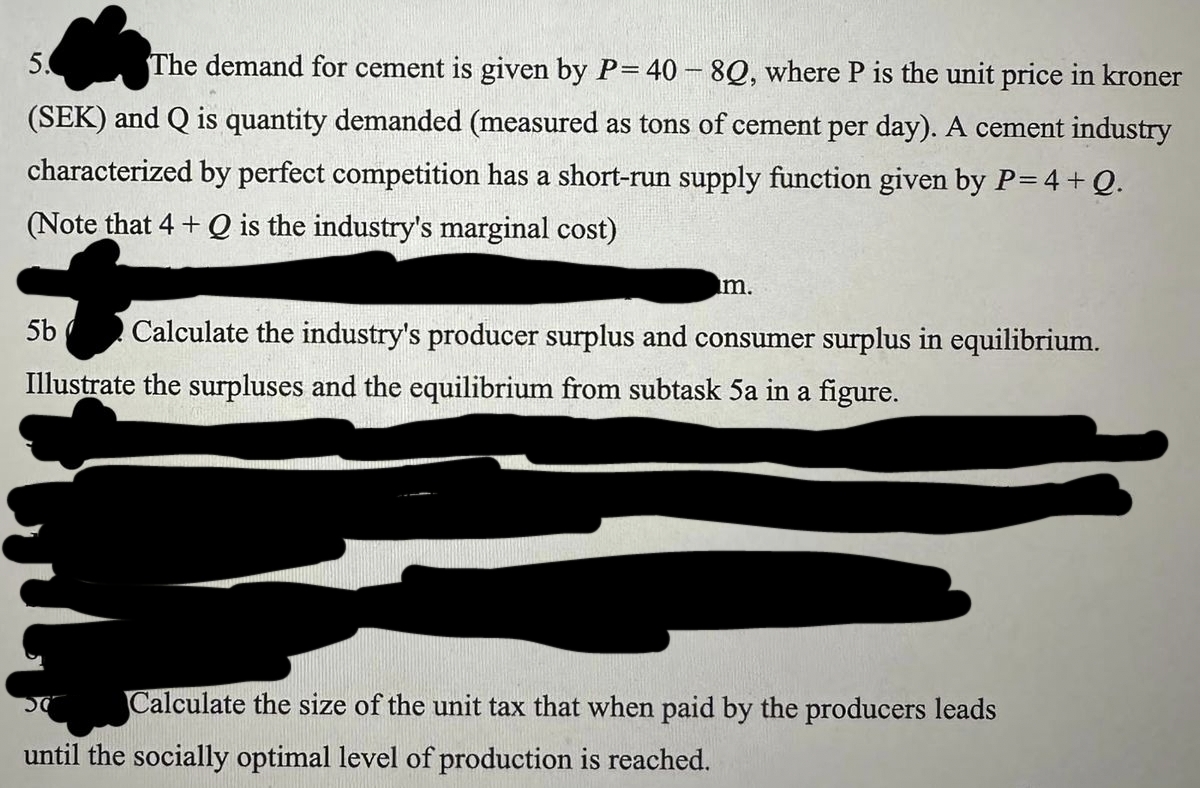 5.
The demand for cement is given by P= 40 - 8Q, where P is the unit price in kroner
(SEK) and Q is quantity demanded (measured as tons of cement per day). A cement industry
characterized by perfect competition has a short-run supply function given by P= 4 + Q.
(Note that 4+ Q is the industry's marginal cost)
im.
5b Calculate the industry's producer surplus and consumer surplus in equilibrium.
Illustrate the surpluses and the equilibrium from subtask 5a in a figure.
50
Calculate the size of the unit tax that when paid by the producers leads
until the socially optimal level of production is reached.