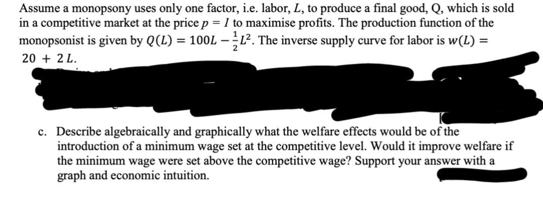 Assume a monopsony uses only one factor, i.e. labor, L, to produce a final good, Q, which is sold
in a competitive market at the price p = 1 to maximise profits. The production function of the
monopsonist is given by Q (L) = 100L — L². The inverse supply curve for labor is w(L) =
2
20 + 2 L.
c. Describe algebraically and graphically what the welfare effects would be of the
introduction of a minimum wage set at the competitive level. Would it improve welfare if
the minimum wage were set above the competitive wage? Support your answer with a
graph and economic intuition.