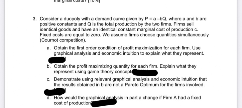 3. Consider a duopoly with a demand curve given by P = a -bQ, where a and b are
positive constants and Q is the total production by the two firms. Firms sell
identical goods and have an identical constant marginal cost of production c.
Fixed costs are equal to zero. We assume firms choose quantities simultaneously
(Cournot competition).
a. Obtain the first order condition of profit maximization for each firm. Use
graphical analysis and economic intuition to explain what they represent.
b. Obtain the profit maximizing quantity for each firm. Explain what they
represent using game theory concepts
c. Demonstrate using relevant graphical analysis and economic intuition that
the results obtained in b are not a Pareto Optimum for the firms involved.
d. How would the graphical analysis in part a change if Firm A had a fixed
cost of production