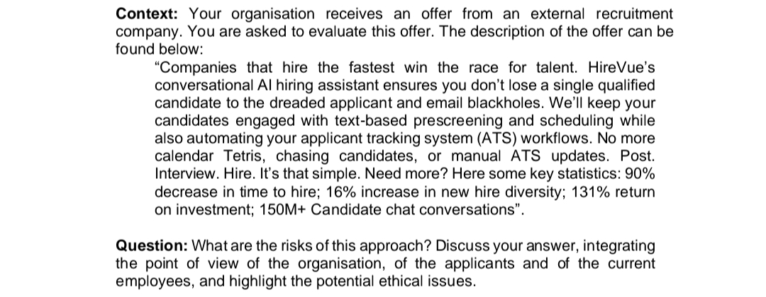 Context: Your organisation receives an offer from an external recruitment
company. You are asked to evaluate this offer. The description of the offer can be
found below:
"Companies that hire the fastest win the race for talent. HireVue's
conversational Al hiring assistant ensures you don't lose a single qualified
candidate to the dreaded applicant and email blackholes. We'll keep your
candidates engaged with text-based prescreening and scheduling while
also automating your applicant tracking system (ATS) workflows. No more
calendar Tetris, chasing candidates, or manual ATS updates. Post.
Interview. Hire. It's that simple. Need more? Here some key statistics: 90%
decrease in time to hire; 16% increase in new hire diversity; 131% return
on investment; 150M+ Candidate chat conversations".
Question: What are the risks of this approach? Discuss your answer, integrating
the point of view of the organisation, of the applicants and of the current
employees, and highlight the potential ethical issues.