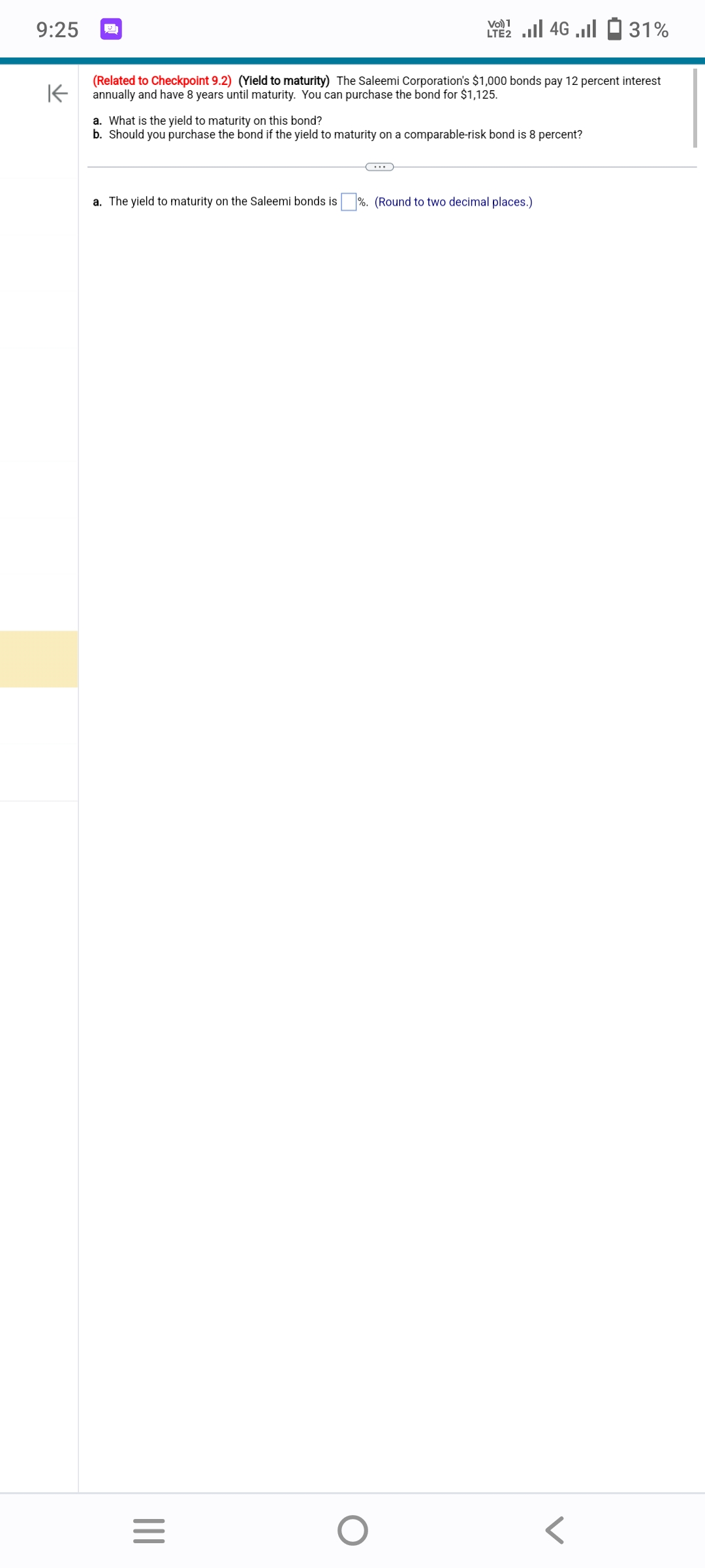 9:25
K
(Related to Checkpoint 9.2) (Yield to maturity) The Saleemi Corporation's $1,000 bonds pay 12 percent interest
annually and have 8 years until maturity. You can purchase the bond for $1,125.
VO)
a. What is the yield to maturity on this bond?
b.
Should you purchase the bond if the yield to maturity on a comparable-risk bond is 8 percent?
|||
2.4G.31%
a. The yield to maturity on the Saleemi bonds is %. (Round to two decimal places.)
=
O