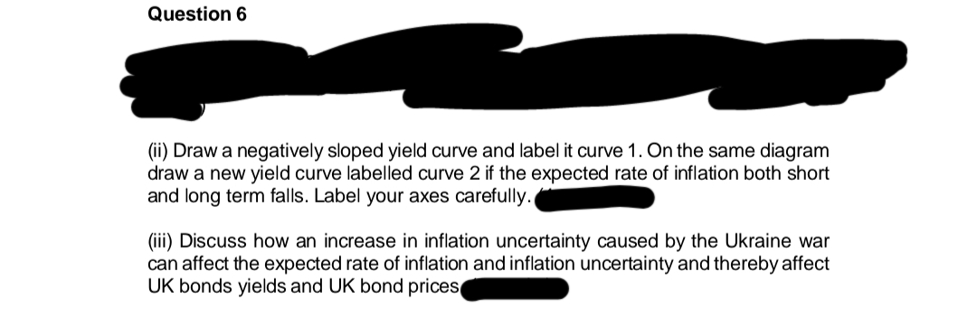Question 6
(ii) Draw a negatively sloped yield curve and label it curve 1. On the same diagram
draw a new yield curve labelled curve 2 if the expected rate of inflation both short
and long term falls. Label your axes carefully.
(iii) Discuss how an increase in inflation uncertainty caused by the Ukraine war
can affect the expected rate of inflation and inflation uncertainty and thereby affect
UK bonds yields and UK bond prices