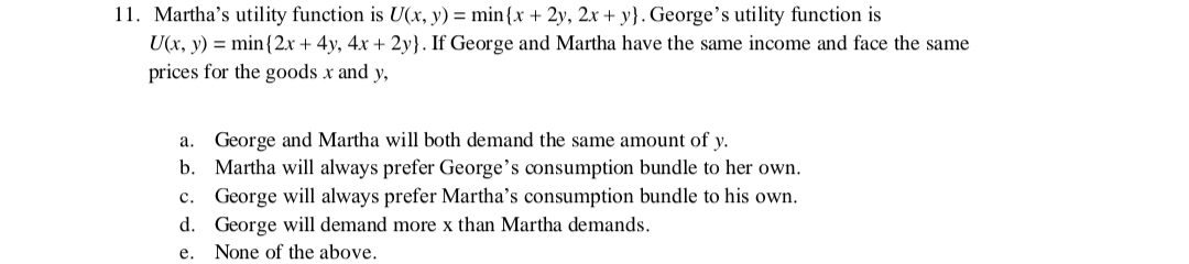 11. Martha's utility function is U(x, y) = min {x + 2y, 2x + y). George's utility function is
U(x, y) = min{2x + 4y, 4x + 2y}. If George and Martha have the same income and face the same
prices for the goods x and y,
a. George and Martha will both demand the same amount of y.
b.
c.
Martha will always prefer George's consumption bundle to her own.
George will always prefer Martha's consumption bundle to his own.
George will demand more x than Martha demands.
d.
e.
None of the above.