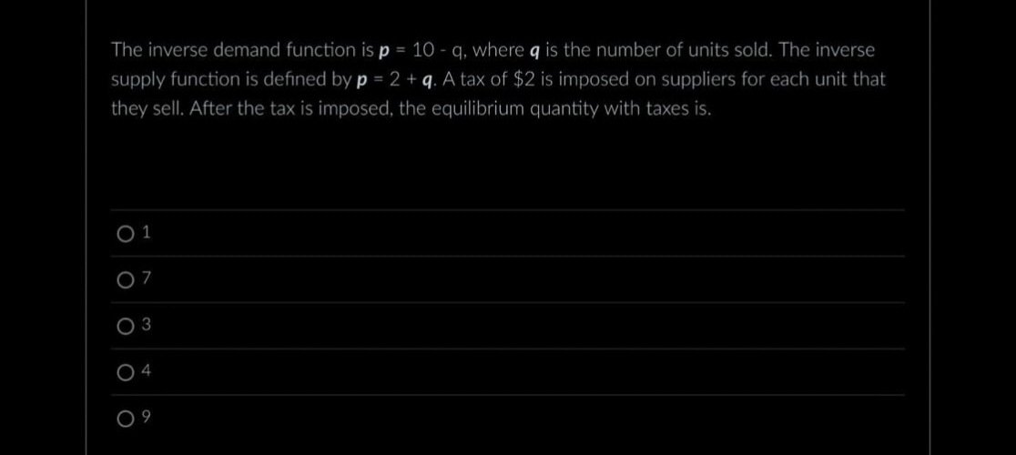 The inverse demand function is p = 10q, where q is the number of units sold. The inverse
supply function is defined by p = 2 + q. A tax of $2 is imposed on suppliers for each unit that
they sell. After the tax is imposed, the equilibrium quantity with taxes is.
0 1
07
O 3
04
09