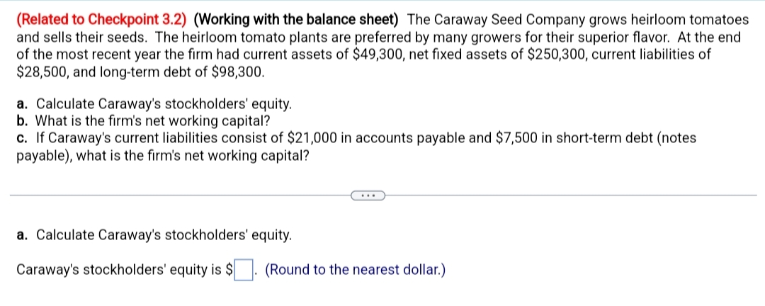 (Related to Checkpoint 3.2) (Working with the balance sheet) The Caraway Seed Company grows heirloom tomatoes
and sells their seeds. The heirloom tomato plants are preferred by many growers for their superior flavor. At the end
of the most recent year the firm had current assets of $49,300, net fixed assets of $250,300, current liabilities of
$28,500, and long-term debt of $98,300.
a. Calculate Caraway's stockholders' equity.
b. What is the firm's net working capital?
c. If Caraway's current liabilities consist of $21,000 in accounts payable and $7,500 in short-term debt (notes
payable), what is the firm's net working capital?
a. Calculate Caraway's stockholders' equity.
Caraway's stockholders' equity is $. (Round to the nearest dollar.)