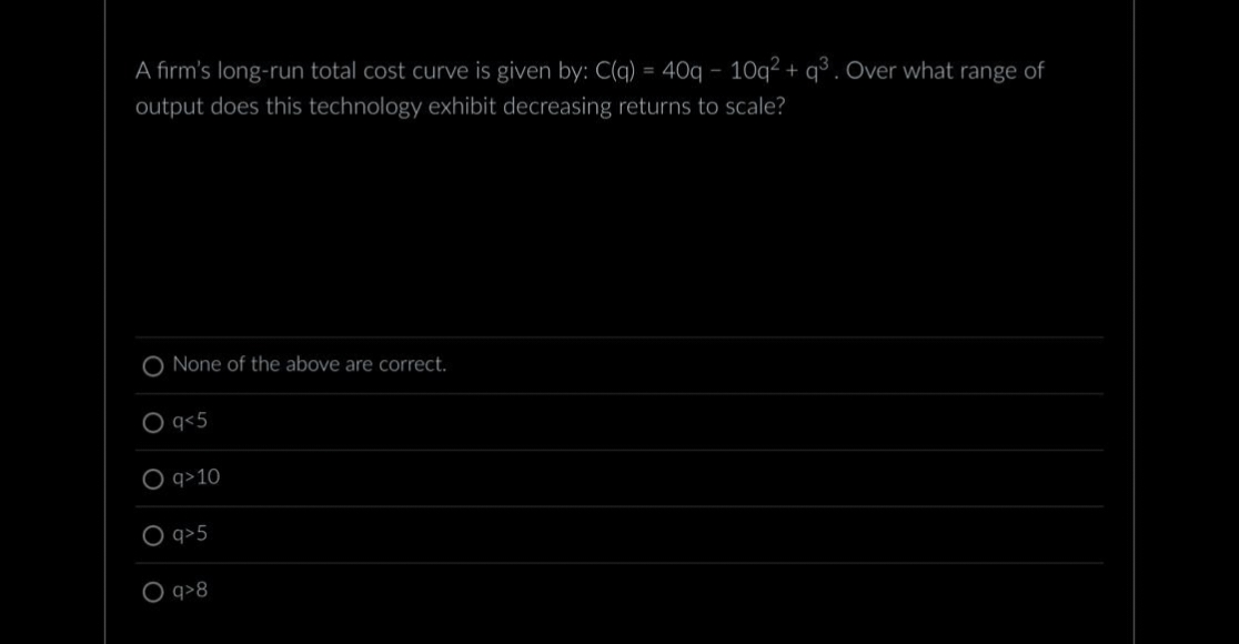 A firm's long-run total cost curve is given by: C(q) = 40q - 10q² + q³. Over what range of
output does this technology exhibit decreasing returns to scale?
O None of the above are correct.
O q<5
q>10
O q>5
O q>8