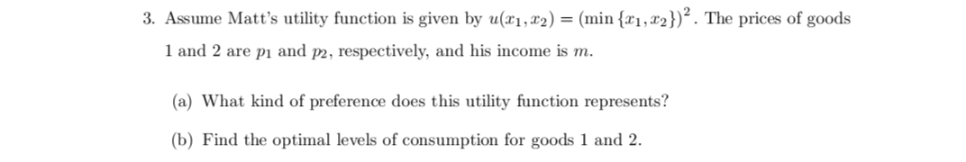 3. Assume Matt's utility function is given by u(x₁,x2) = (min {x₁, x2})². The prices of goods
1 and 2 are p₁ and p2, respectively, and his income is m.
(a) What kind of preference does this utility function represents?
(b) Find the optimal levels of consumption for goods 1 and 2.