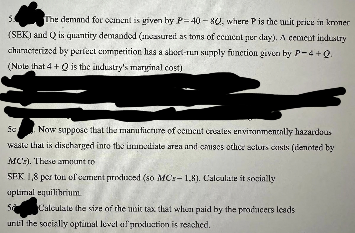 5.
The demand for cement is given by P= 40 - 8Q, where P is the unit price in kroner
(SEK) and Q is quantity demanded (measured as tons of cement per day). A cement industry
characterized by perfect competition has a short-run supply function given by P= 4 + Q.
(Note that 4+ Q is the industry's marginal cost)
5c Now suppose that the manufacture of cement creates environmentally hazardous
waste that is discharged into the immediate area and causes other actors costs (denoted by
MCE). These amount to
SEK 1,8 per ton of cement produced (so MCE= 1,8). Calculate it socially
optimal equilibrium.
5d
Calculate the size of the unit tax that when paid by the producers leads
until the socially optimal level of production is reached.