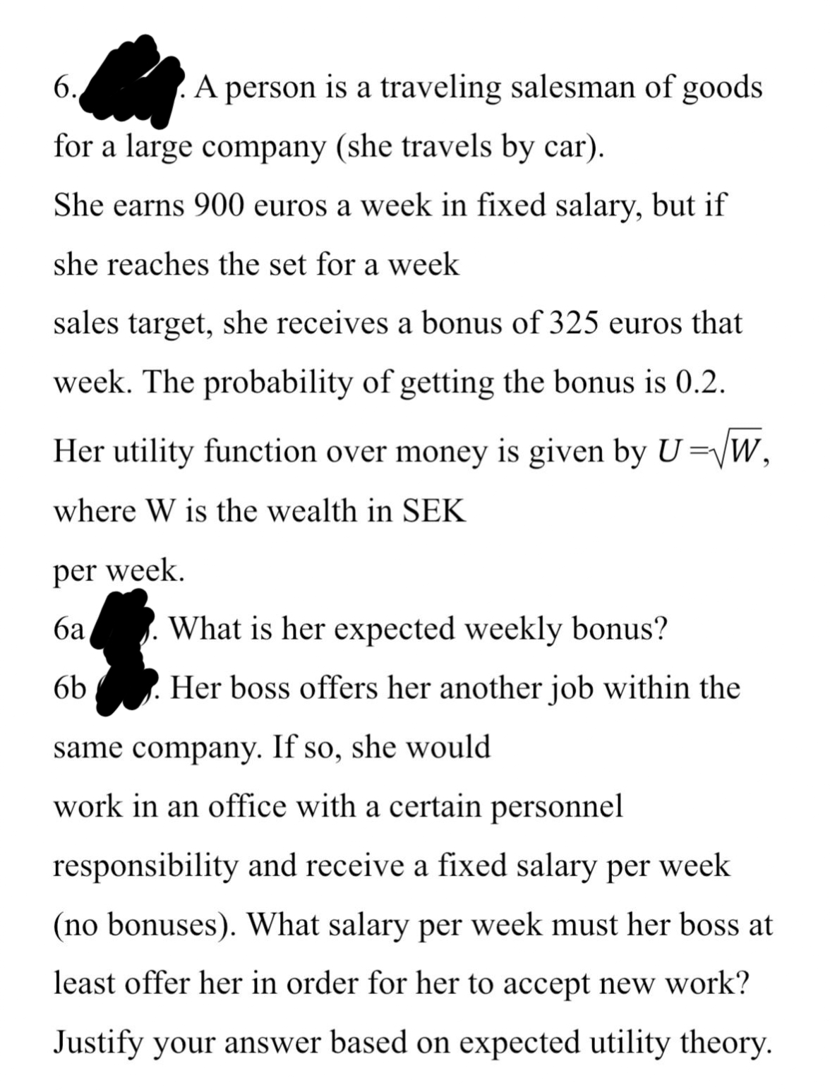 6.
for a large company (she travels by car).
She earns 900 euros a week in fixed salary, but if
she reaches the set for a week
sales target, she receives a bonus of 325 euros that
week. The probability of getting the bonus is 0.2.
A person is a traveling salesman of goods
Her utility function over money is given by U=√W,
where W is the wealth in SEK
per week.
6a
6b
What is her expected weekly bonus?
Her boss offers her another job within the
same company. If so, she would
work in an office with a certain personnel
responsibility and receive a fixed salary per week
(no bonuses). What salary per week must her boss at
least offer her in order for her to accept new work?
Justify your answer based on expected utility theory.