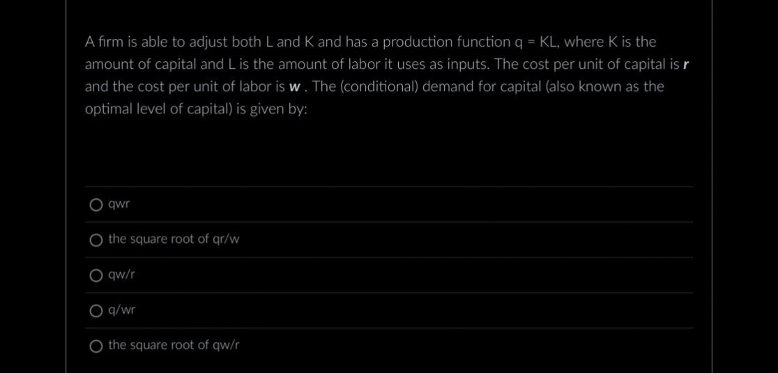 A firm is able to adjust both L and K and has a production function q = KL, where K is the
amount of capital and L is the amount of labor it uses as inputs. The cost per unit of capital is r
and the cost per unit of labor is w. The (conditional) demand for capital (also known as the
optimal level of capital) is given by:
O
qwr
O the square root of qr/w
O qw/r
O
q/wr
O the square root of qw/r