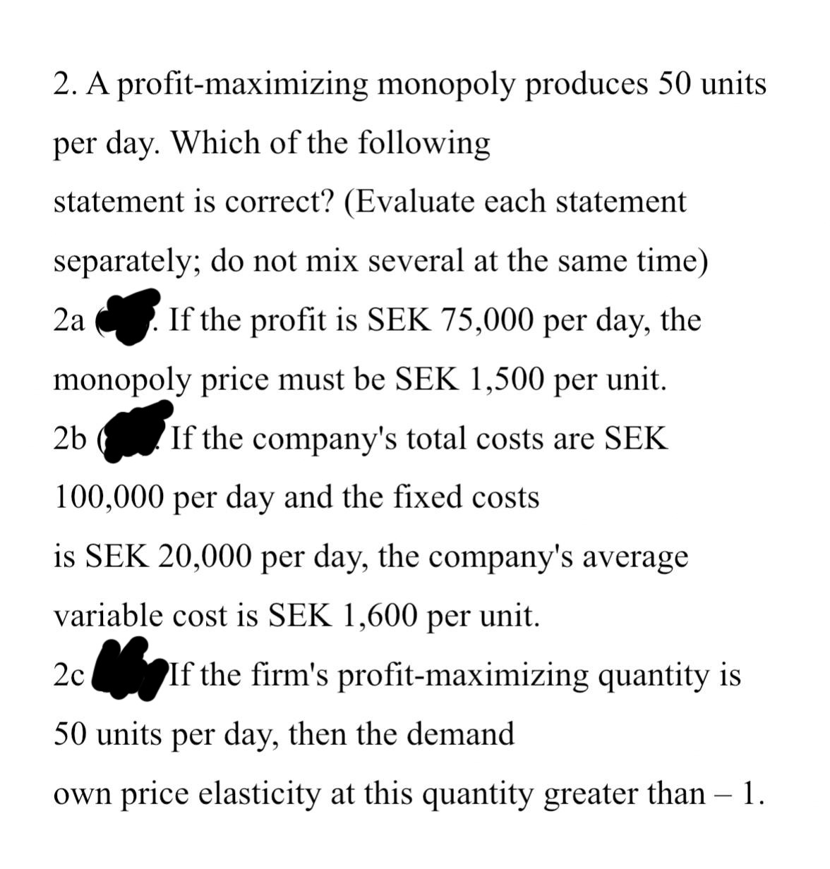 2. A profit-maximizing monopoly produces 50 units
per day. Which of the following
statement is correct? (Evaluate each statement
separately; do not mix several at the same time)
If the profit is SEK 75,000 per day, the
monopoly price must be SEK 1,500 per unit.
If the company's total costs are SEK
100,000 per day and the fixed costs
2b (
is SEK 20,000 per day, the company's average
variable cost is SEK 1,600 per unit.
2c If the firm's profit-maximizing quantity is
50 units per day, then the demand
own price elasticity at this quantity greater than – 1.
2a