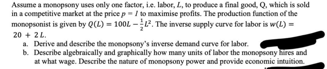 Assume a monopsony uses only one factor, i.e. labor, L, to produce a final good, Q, which is sold
in a competitive market at the price p = 1 to maximise profits. The production function of the
monopsonist is given by Q (L) = 100L - 1L². The inverse supply curve for labor is w(L) =
2
20 + 2 L.
a. Derive and describe the monopsony's inverse demand curve for labor.
b. Describe algebraically and graphically how many units of labor the monopsony hires and
at what wage. Describe the nature of monopsony power and provide economic intuition.