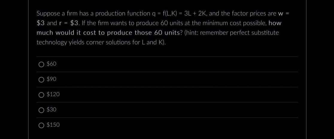 Suppose a firm has a production function q = f(L,K) = 3L + 2K, and the factor prices are w =
$3 and r = $3. If the firm wants to produce 60 units at the minimum cost possible, how
much would it cost to produce those 60 units? (hint: remember perfect substitute
technology yields corner solutions for L and K).
O $60
O $90
$120
$30
O $150