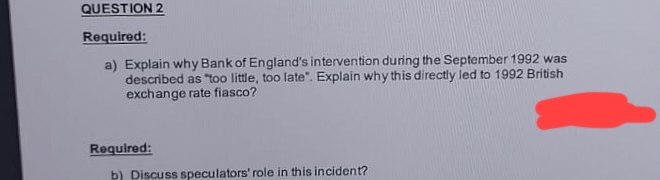 QUESTION 2
Required:
a) Explain why Bank of England's intervention during the September 1992 was
described as "too little, too late". Explain why this directly led to 1992 British
exchange rate fiasco?
Required:
b) Discuss speculators' role in this incident?
