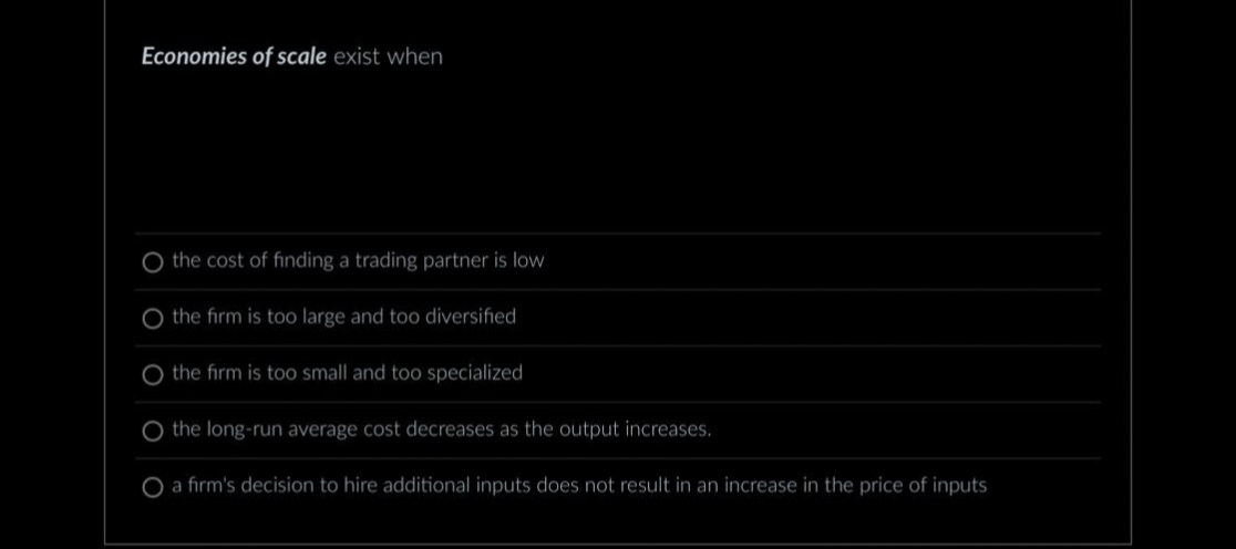 Economies of scale exist when
the cost of finding a trading partner is low
the firm is too large and too diversified
O the firm is too small and too specialized
O the long-run average cost decreases as the output increases.
O a firm's decision to hire additional inputs does not result in an increase in the price of inputs