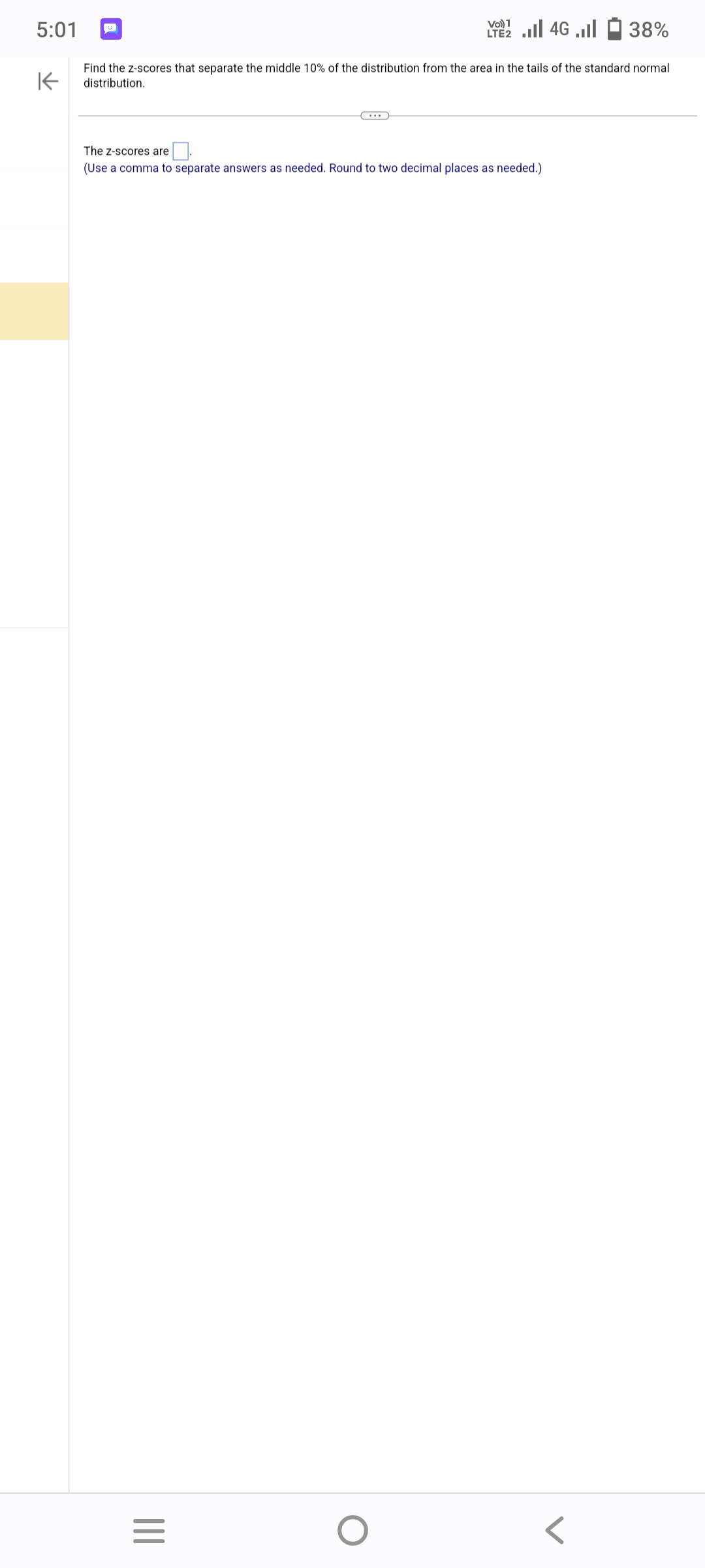 5:01
K
38%
Find the z-scores that separate the middle 10% of the distribution from the area in the tails of the standard normal
distribution.
|||
ا... 46 | 21
The Z-scores are
(Use a comma to separate answers as needed. Round to two decimal places as needed.)
=
O
LTE2